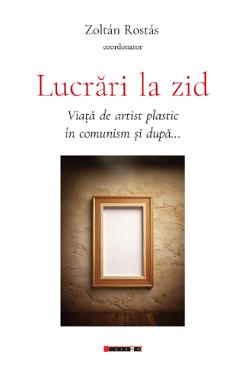 Lucrari la zid. Viata de artist plastic in comunism si dupa... - Zoltan Rostas - EIKON