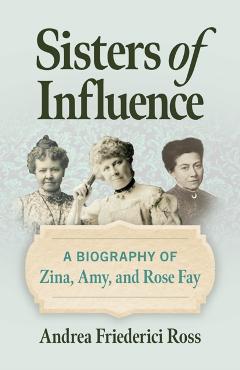 Sisters of Influence: A Biography of Zina, Amy, and Rose Fay - Andrea Friederici Ross