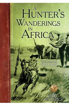 A Hunter's Wanderings in Africa: A Narrative of Nine Years Spent Amongst the Game of the Far Interior of South Africa - Frederick Courteney Selous
