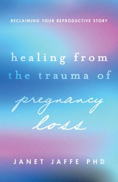 Healing from the Trauma of Pregnancy Loss: Reclaiming Your Reproductive Story - Janet Jaffe