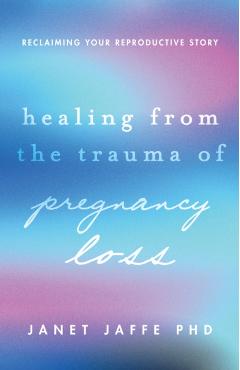 Healing from the Trauma of Pregnancy Loss: Reclaiming Your Reproductive Story - Janet Jaffe