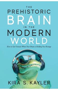 The Prehistoric Brain in the Modern World: How to Get Unstuck When Your Brain is Holding You Hostage - Kira S. Kayler
