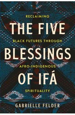 The Five Blessings of Ifá: Reclaiming Black Futures Through Afro-Indigenous Spirituality - Gabrielle Felder