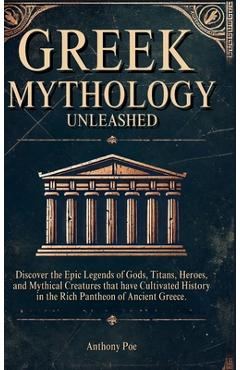 Greek Mythology Unleashed: Discover the Epic Legends of Gods, Titans, Heroes, and Mythical Creatures That Have Cultivated History in the Rich Pantheon - Anthony Poe