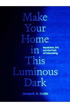 Make Your Home in This Luminous Dark: Mysticism, Art, and the Path of Unknowing - James K. A. Smith
