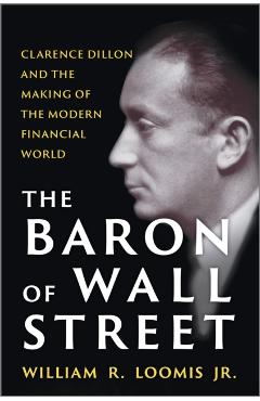The Baron of Wall Street: Clarence Dillon and the Making of the Modern Financial World - William R. Loomis Jr