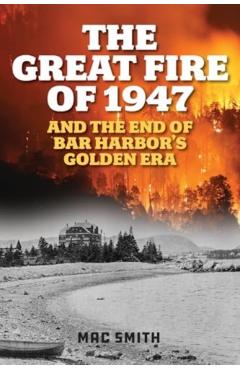 The Great Fire of 1947: And the End of Bar Harbor's Golden Era - Mac Smith