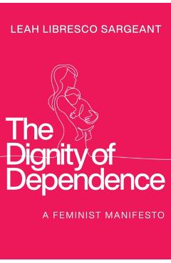 The Dignity of Dependence: A Feminist Manifesto - Leah Libresco Sargeant