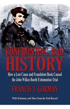 Confronting Bad History -- How a Lost Cause and Fraudulent Book Caused the John Wilkes Booth Exhumation Trial - Francis J. Gorman