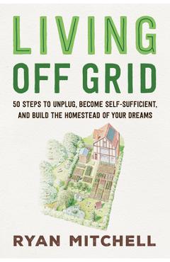 Living Off Grid: 50 Steps to Unplug, Become Self-Sufficient, and Build the Homestead of Your Dreams