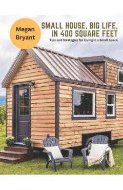 Small House, Big Life, in 400 Square Feet: Tips and Strategies for Living in a Small Space - Megan Bryant