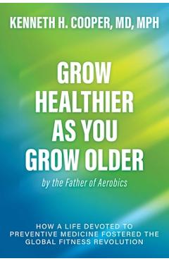 Grow Healthier as You Grow Older by the Father of Aerobics: How a Life Devoted to Preventive Medicine Fostered the Global Fitness Revolution - Kenneth H. Cooper