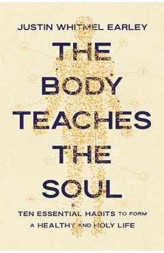 The Body Teaches the Soul: Ten Essential Habits to Form a Healthy and Holy Life - Justin Whitmel Earley