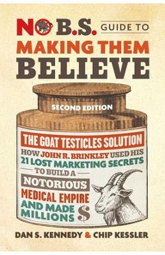 No B.S. Guide to Making Them Believe: How John R. Brinkley Used His 21 Lost Marketing Secrets to Build a Notorious Medical Empire and Make Millions - Dan S. Kennedy