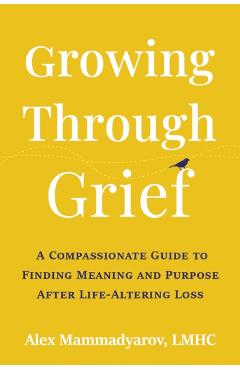 Growing Through Grief: A Compassionate Guide to Finding Meaning and Purpose After Life-Altering Loss - Alex Mammadyarov