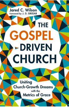 The Gospel-Driven Church: Uniting Church Growth Dreams with the Metrics of Grace - Jared C. Wilson