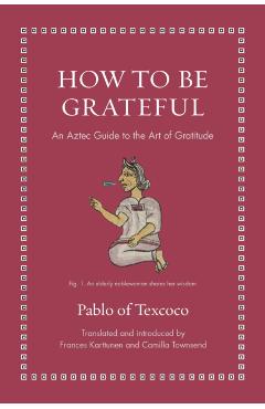 How to Be Grateful: An Aztec Guide to the Art of Gratitude - Pablo Of Texcoco