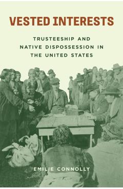 Vested Interests: Trusteeship and Native Dispossession in the United States - Emilie Connolly