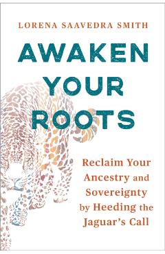 Awaken Your Roots: Reclaim Your Ancestry and Sovereignty by Heeding the Jaguar's Call - Lorena Saavedra Smith