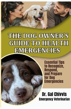 The Dog Owner's Guide to Health Emergencies. Essential Tips to Recognize, Respond, and Prepare for Dog Emergencies - Gal Chivvis