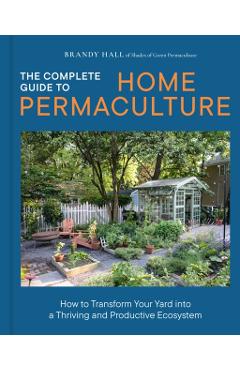 The Complete Guide to Home Permaculture: How to Transform Your Yard Into a Thriving and Productive Ecosystem - Brandy Hall