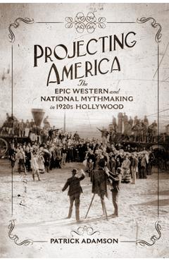 Projecting America: The Epic Western and National Mythmaking in 1920s Hollywood Volume 3 - Patrick Adamson