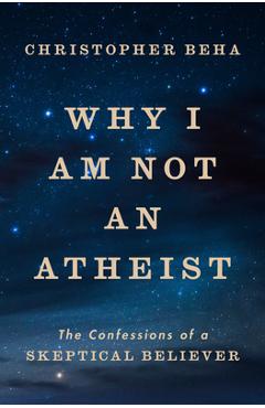Why I Am Not an Atheist: The Confessions of a Skeptical Believer - Christopher Beha