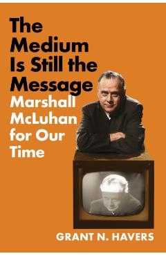 The Medium Is Still the Message: Marshall McLuhan for Our Time - Grant N. Havers
