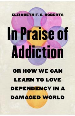 In Praise of Addiction: Or How We Can Learn to Love Dependency in a Damaged World - Elizabeth F. S. Roberts