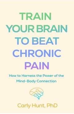Train Your Brain to Beat Chronic Pain: How to Harness the Power of the Mind-Body Connection - Carly Hunt