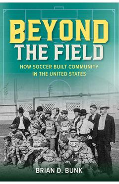 Beyond the Field: How Soccer Built Community in the United States - Brian D. Bunk