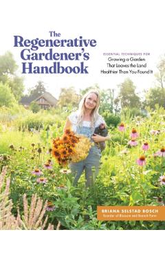 The Regenerative Gardener's Handbook: Essential Techniques for Growing a Garden That Leaves the Land Healthier Than You Found It - Briana Selstad Bosch