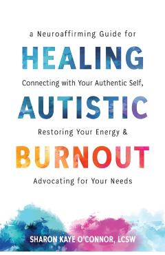 Healing Autistic Burnout: A Neuroaffirming Guide for Connecting with Your Authentic Self, Restoring Your Energy, and Advocating for Your Needs - Sharon Kaye O'connor