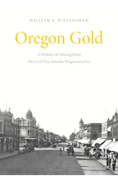 Oregon Gold: A History of Mining from the Civil War Into the Progressive Era - William F. Willingham