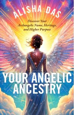 Your Angelic Ancestry: Discover Your Archangelic Name, Heritage, and Higher Purpose - Alisha Das