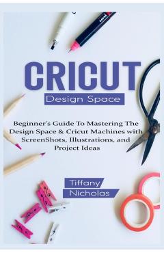 Cricut Design Space: Beginner's Guide To Mastering The Design Space & Cricut Machines with ScreenShots, Illustrations, and Project Ideas (2021) - Tiffany Nicholas