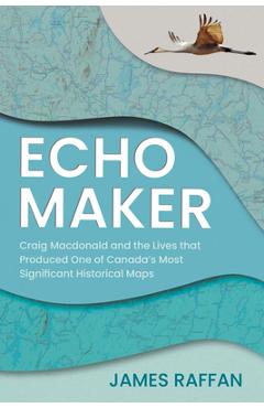 Echo Maker: Craig MacDonald and the Lives That Produced One of Canada's Most Significant Historical Maps - James Raffan