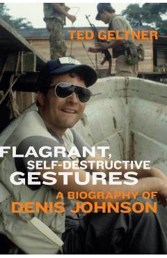 Flagrant, Self-Destructive Gestures: A Biography of Denis Johnson - Ted Geltner