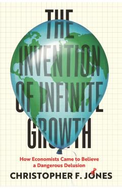 The Invention of Infinite Growth: How Economists Came to Believe a Dangerous Delusion - Christopher F. Jones