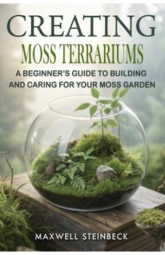 Creating Moss Terrariums: A Beginner's Guide to Building and Caring for Your Moss Garden - Maxwell Steinbeck