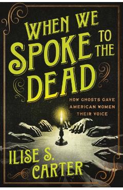 When We Spoke to the Dead: How Ghosts Gave American Women Their Voice - Ilise S. Carter