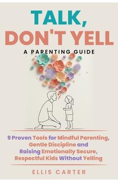 Talk, Don't Yell: 9 Proven Tools for Mindful Parenting, Gentle Discipline and Raising Emotionally Secure, Respectful Kids Without Yelling - Ellis Carter