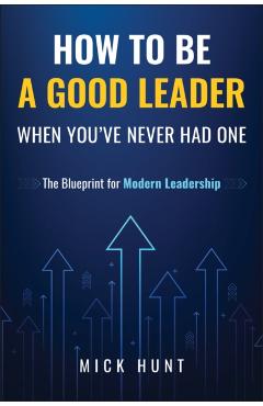 How to Be a Good Leader When You've Never Had One: The Blueprint for Modern Leadership - Mick Hunt
