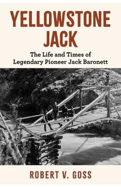 Yellowstone Jack: The Life and Times of Legendary Pioneer Jack Baronett - Robert V. Goss
