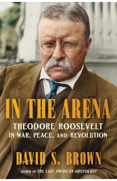 In the Arena: Theodore Roosevelt in War, Peace, and Revolution - David S. Brown