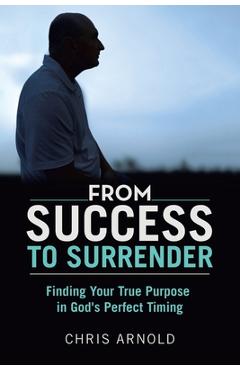 From Success to Surrender: Finding Your True Purpose in God's Perfect Timing - Chris Arnold