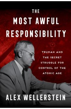 The Most Awful Responsibility: Truman and the Secret Struggle for Control of the Atomic Age - Alex Wellerstein
