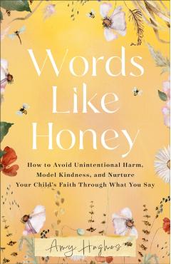 Words Like Honey: How to Avoid Unintentional Harm, Model Kindness, and Nurture Your Child's Faith Through What You Say - Amy Hughes