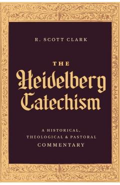 The Heidelberg Catechism: A Historical, Theological, and Pastoral Commentary - R. Scott Clark