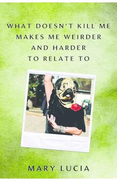 What Doesn't Kill Me Makes Me Weirder and Harder to Relate to: A Memoir - Mary Lucia